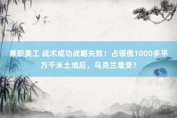 兼职美工 战术成功战略失败！占领俄1000多平方千米土地后，乌克兰难受？