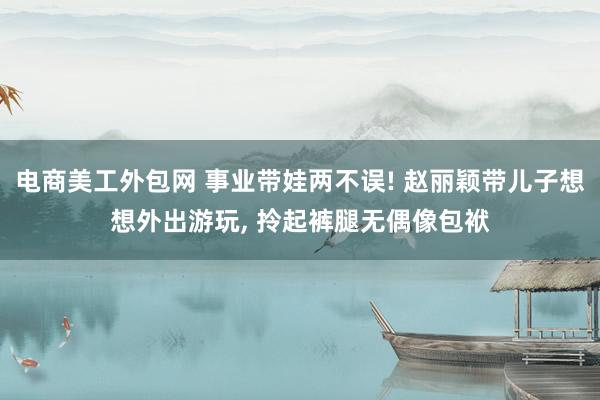 电商美工外包网 事业带娃两不误! 赵丽颖带儿子想想外出游玩, 拎起裤腿无偶像包袱