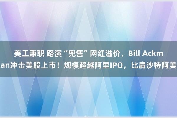 美工兼职 路演“兜售”网红溢价，Bill Ackman冲击美股上市！规模超越阿里IPO，比肩沙特阿美