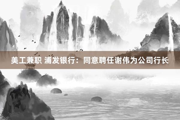 美工兼职 浦发银行：同意聘任谢伟为公司行长