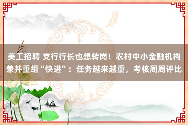 美工招聘 支行行长也想转岗！农村中小金融机构兼并重组“快进”：任务越来越重，考核周周评比