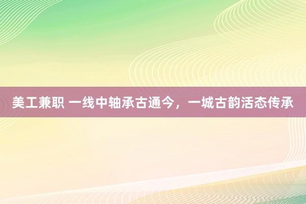 美工兼职 一线中轴承古通今，一城古韵活态传承