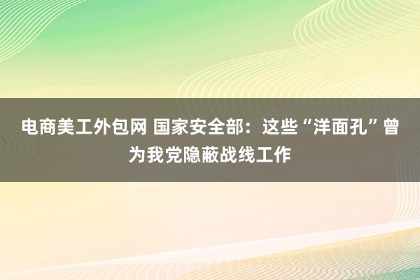 电商美工外包网 国家安全部：这些“洋面孔”曾为我党隐蔽战线工作