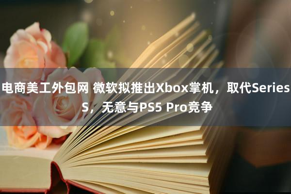 电商美工外包网 微软拟推出Xbox掌机，取代Series S，无意与PS5 Pro竞争